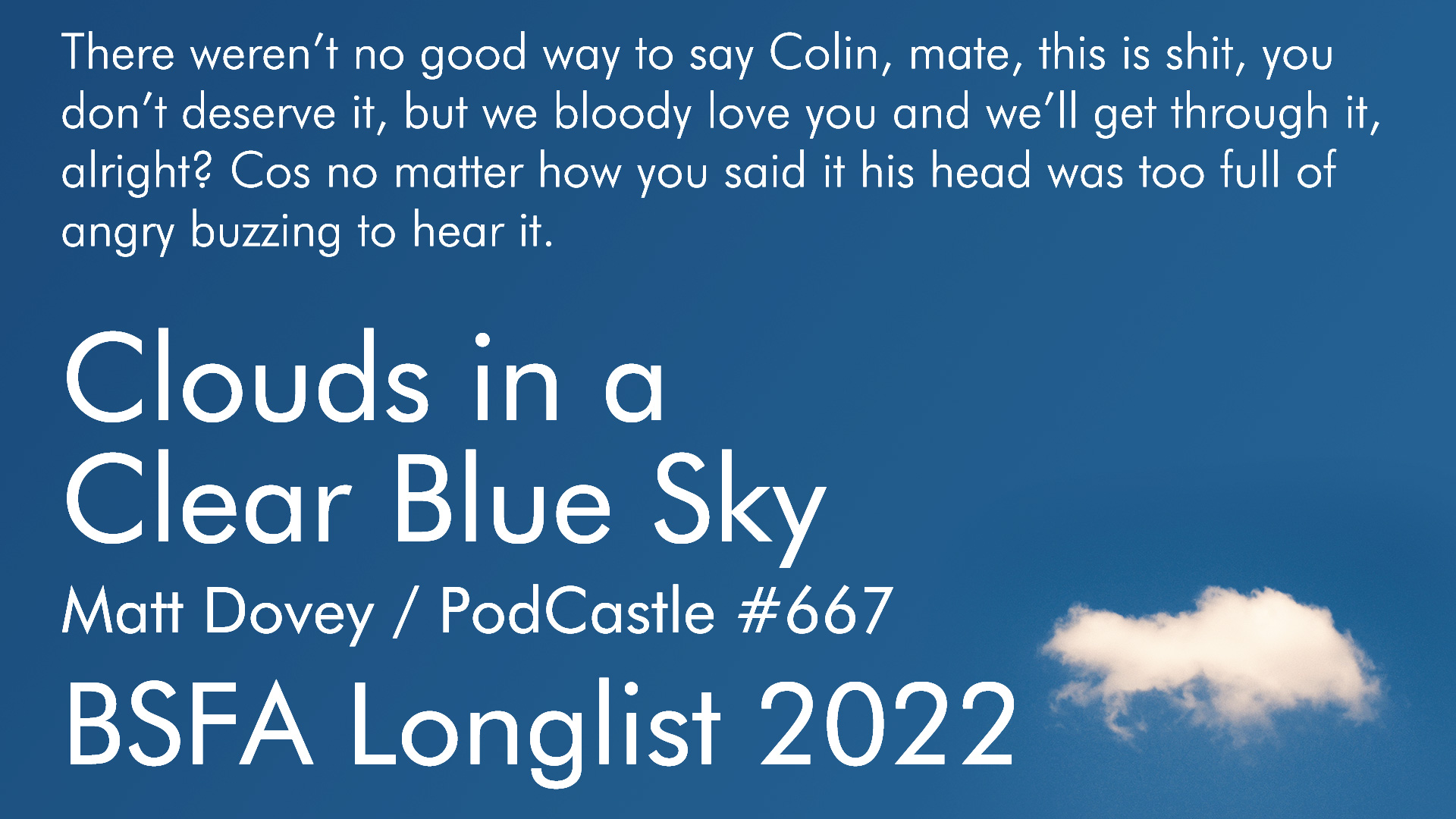 There weren't no good way to say Colin, mate, this is shit, you don't deserve it, but we bloody love you and we'll get through it, alright? Cos no matter how you said it his head was too full of angry buzzing to hear it. Clouds in a Clear Blue Sky. Matt Dovey / PodCastle #667. BSFA Longlist 2022